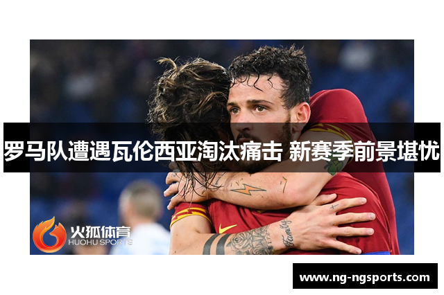 罗马队遭遇瓦伦西亚淘汰痛击 新赛季前景堪忧