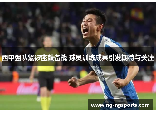 西甲强队紧锣密鼓备战 球员训练成果引发期待与关注
