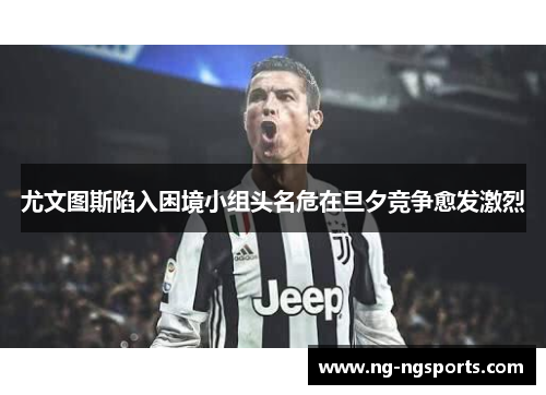 尤文图斯陷入困境小组头名危在旦夕竞争愈发激烈