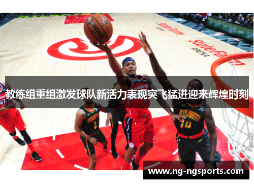 教练组重组激发球队新活力表现突飞猛进迎来辉煌时刻
