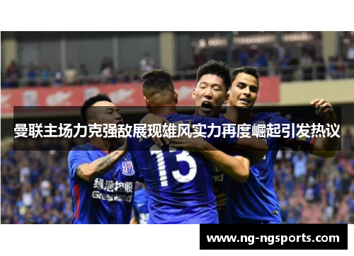 曼联主场力克强敌展现雄风实力再度崛起引发热议