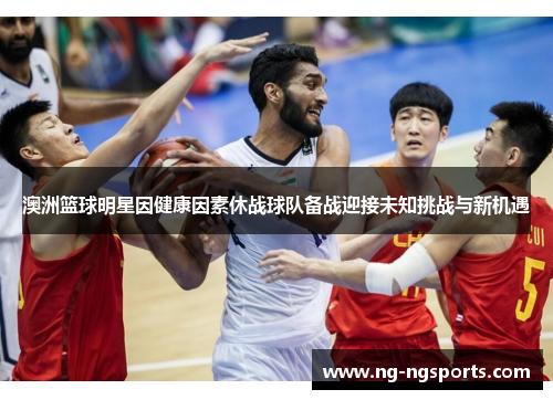 澳洲篮球明星因健康因素休战球队备战迎接未知挑战与新机遇