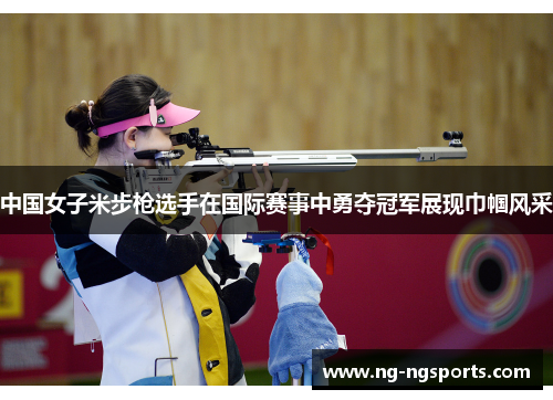 中国女子米步枪选手在国际赛事中勇夺冠军展现巾帼风采